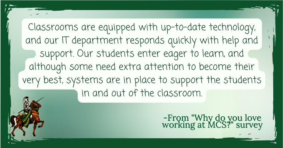Classrooms are equipped with up-to-date technology, and our IT department responds quickly with help and support. Our students enter eager to learn, and although some need extra attention to become their very best,  systems are in place to support the students in and out of the classroom. -From “Why I love working at Middleburgh” survey
