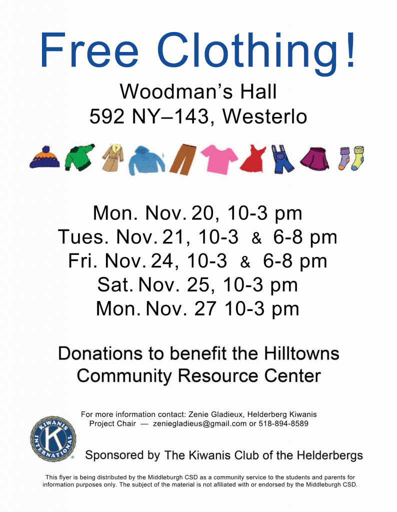 Free clothing offered to MCS students at Woodman's Hall, 592NY–143,Westerlo, NY

Mon.Nov.20,10-3pm

Tues.Nov.21,10-3 & 6-8pm

Fri.Nov.24,10-3 & 6-8pm

Sat.Nov.25,10-3pm

Mon.Nov.2710-3pm

Sponsored by the Kiwanis Club of the Helderbergs

For more information contact: Zenie Gladieux, HelderbergKiwanis
ProjectChair— zeniegladieus@gmail.com or 518-894-8589