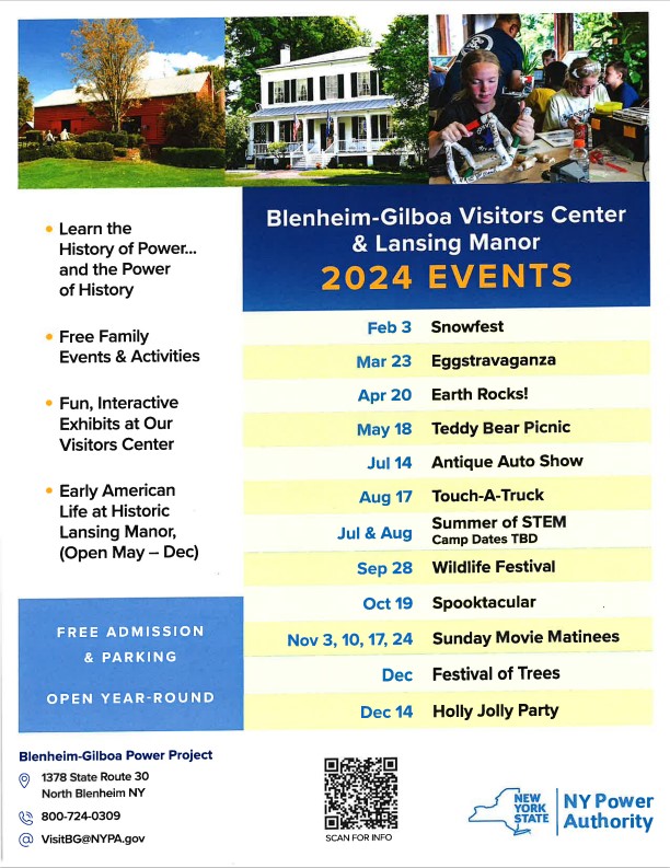Blenheim-Gilboa Visitors Center
& Lansing Manor


Learn the
History of Power...
and the Power
of History

Free Family
Events & Activities 

Fun, Interactive
Exhibits at Our
Visitors Center
Early American
Life at Historic
Lansing Manor,
(Open May - Dec)


2024 EVENTS
Feb 3 Snowfest
Mar 23 Eggstravaganza

April. 20 Earth Rocks!

May 18 Teddy Bear 
Picnic

Jul 14 Antique Auto Show

Aug 17 Touch-A-Truck

Jul & Aug Summer of STEM, Camp Dates TBD

Sep 28 Wildlife Festival

Oct 19 Spooktacular

Nov 3, 10, 17, 24 Sunday Movie Matinees

Dec Festival of Trees

Dec 14 Holly Jolly Party

FREE ADMISSION
& PARKING

Blenheim-Gilboa Power Project
1378 State Route 30
North Blenheim NY
800-724-0309
VisitBG@NYPA.gov