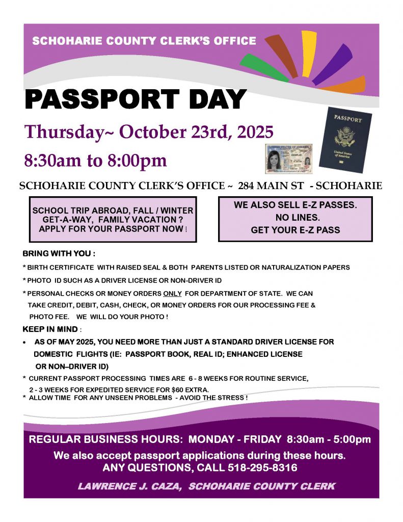 PASSPORT DAY
Thursday~ October 23rd, 2025
8:30am to 8:00pm
SCHOHARIE COUNTY CLERK’S OFFICE ~ 284 MAIN ST - SCHOHARIE
SCHOOL TRIP ABROAD, FALL / WINTER GET-A-WAY, FAMILY VACATION ?
APPLY FOR YOUR PASSPORT NOW !

BRING WITH YOU :
* BIRTH CERTIFICATE WITH RAISED SEAL & BOTH PARENTS LISTED OR NATURALIZATION PAPERS
* PHOTO ID SUCH AS A DRIVER LICENSE OR NON-DRIVER ID
* PERSONAL CHECKS OR MONEY ORDERS ONLY FOR DEPARTMENT OF STATE. WE CAN TAKE CREDIT, DEBIT, CASH, 
CHECK, OR MONEY ORDERS FOR OUR PROCESSING FEE & PHOTO FEE.  WE WILL DO YOUR PHOTO !
KEEP IN MIND :
•  AS OF MAY 2025, YOU NEED MORE THAN JUST A STANDARD DRIVER LICENSE FOR DOMESTIC FLIGHTS (IE: 
PASSPORT BOOK, REAL ID; ENHANCED LICENSE
OR NON–DRIVER ID)
* CURRENT PASSPORT PROCESSING TIMES ARE 6 - 8 WEEKS FOR ROUTINE SERVICE,
2 - 3 WEEKS FOR EXPEDITED SERVICE FOR $60 EXTRA.
* ALLOW TIME FOR ANY UNSEEN PROBLEMS - AVOID THE STRESS !
REGULAR BUSINESS HOURS: MONDAY - FRIDAY 8:30am - 5:00pm
We also accept passport applications during these hours.
ANY QUESTIONS, CALL 518-295-8316
 SCHOHARIE COUNTY CLERK’S OFFICE
LAWRENCE J. CAZA, SCHOHARIE COUNTY CLERK
 WE ALSO SELL E-Z PASSES.
 NO LINES.
GET YOUR E-Z PASS
