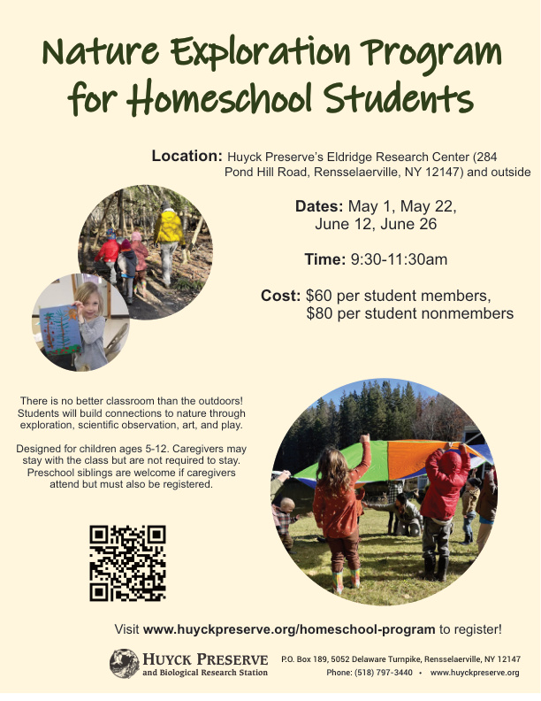 A poster promoting the Huyck Preserve’s Spring 2026 Nature Exploration Program for homeschool students. Text explains that learning takes place outdoors and includes exploration, scientific observation, art, and play. The program is for children ages 5–12, with caregivers optional; preschool siblings may attend if registered and accompanied. The poster lists the website for registration and describes the location as the Eldridge Research Center in Rensselaerville, NY. Program dates are May 1, May 22, June 12, and June 26, with session times from 9:30 to 11:30 a.m. Fees are $60 for members and $80 for nonmembers. A small square photo shows children outdoors examining natural objects.